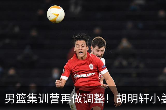 男篮集训营再做调整！胡明轩小姜等5人离队，增补曾凡博+深圳双子星，NBA内线将归队！